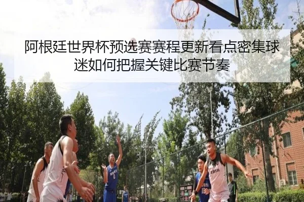 阿根廷世界杯预选赛赛程更新看点密集球迷如何把握关键比赛节奏